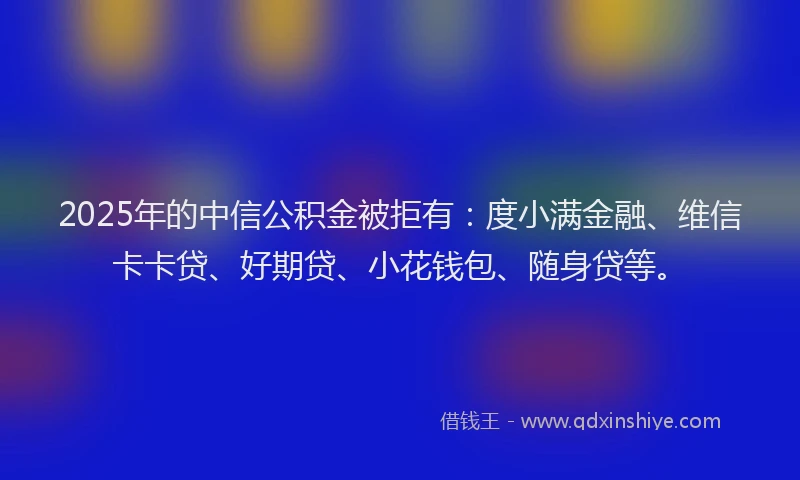 2025年的中信公积金被拒有：度小满金融、维信卡卡贷、好期贷、小花钱包、随身贷等。