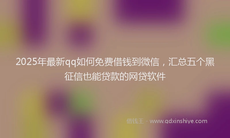 2025年最新qq如何免费借钱到微信，汇总五个黑征信也能贷款的网贷软件