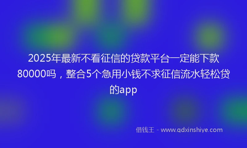 2025年最新不看征信的贷款平台一定能下款80000吗，整合5个急用小钱不求征信流水轻松贷的app