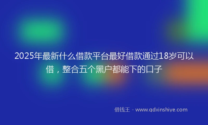 2025年最新什么借款平台最好借款通过18岁可以借，整合五个黑户都能下的口子