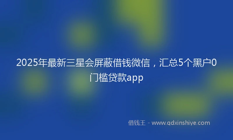 2025年最新三星会屏蔽借钱微信，汇总5个黑户0门槛贷款app