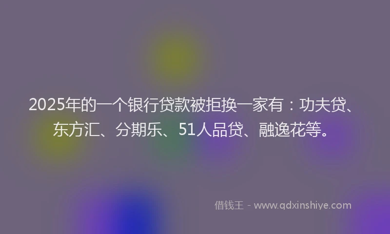2025年的一个银行贷款被拒换一家有：功夫贷、东方汇、分期乐、51人品贷、融逸花等。