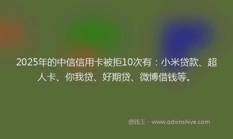 2025年的中信信用卡被拒10次有：小米贷款、超人卡、你我贷、好期贷、微博借钱等。