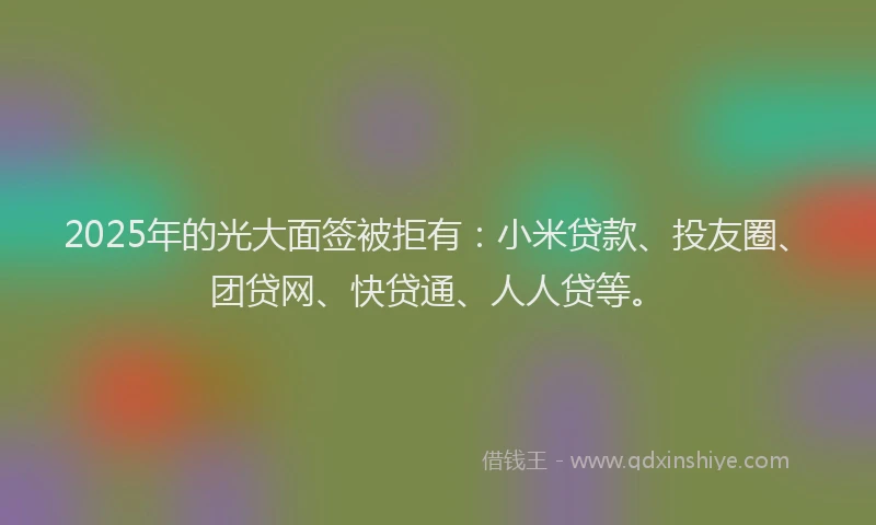2025年的光大面签被拒有：小米贷款、投友圈、团贷网、快贷通、人人贷等。