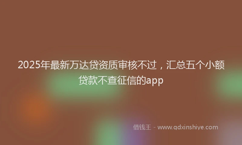 2025年最新万达贷资质审核不过，汇总五个小额贷款不查征信的app