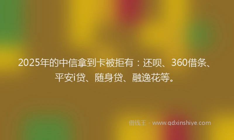 2025年的中信拿到卡被拒有：还呗、360借条、平安i贷、随身贷、融逸花等。