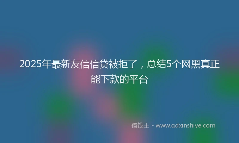 2025年最新友信信贷被拒了，总结5个网黑真正能下款的平台