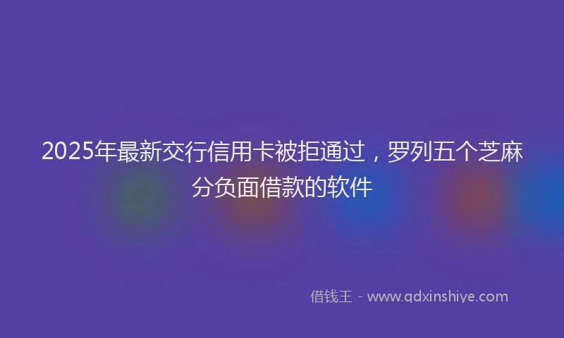 2025年最新交行信用卡被拒通过，罗列五个芝麻分负面借款的软件