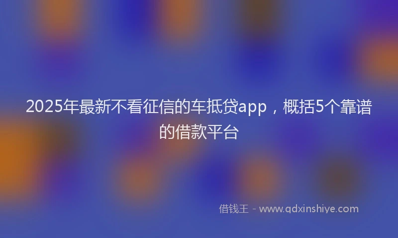2025年最新不看征信的车抵贷app，概括5个靠谱的借款平台
