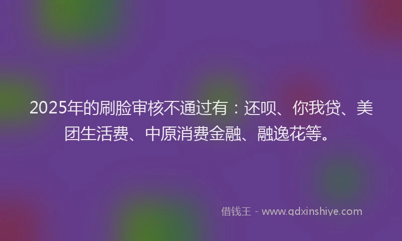 2025年的刷脸审核不通过有：还呗、你我贷、美团生活费、中原消费金融、融逸花等。