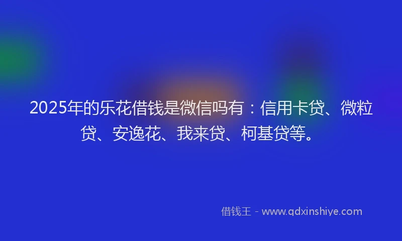 2025年的乐花借钱是微信吗有：信用卡贷、微粒贷、安逸花、我来贷、柯基贷等。