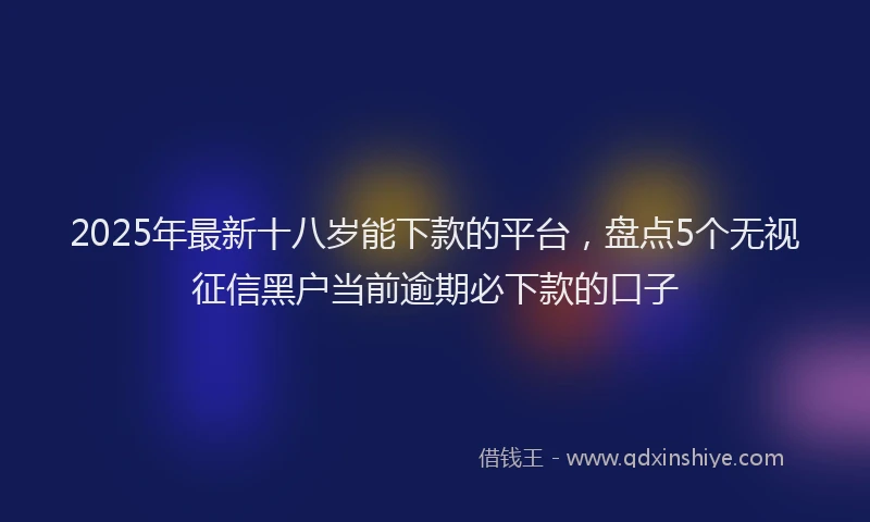 2025年最新十八岁能下款的平台，盘点5个无视征信黑户当前逾期必下款的口子