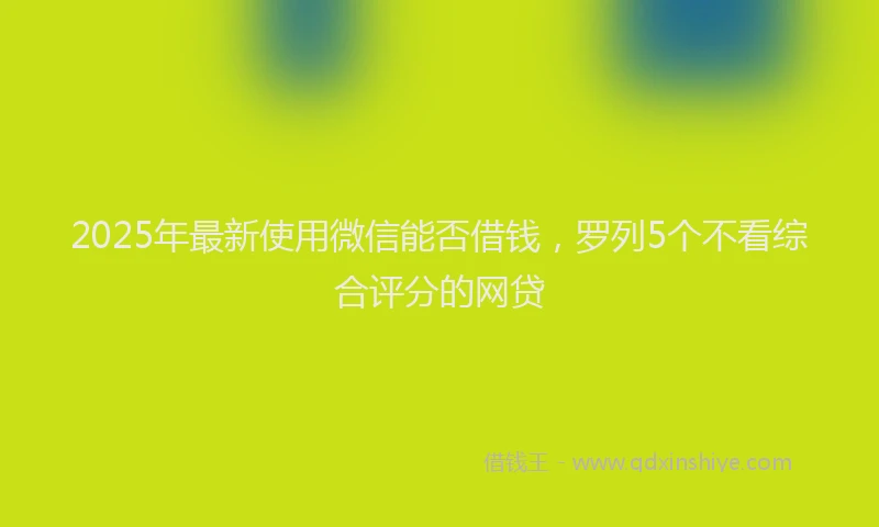 2025年最新使用微信能否借钱，罗列5个不看综合评分的网贷