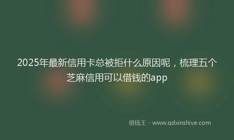 2025年最新信用卡总被拒什么原因呢，梳理五个芝麻信用可以借钱的app