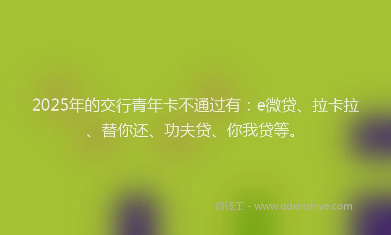 2025年的交行青年卡不通过有：e微贷、拉卡拉、替你还、功夫贷、你我贷等。
