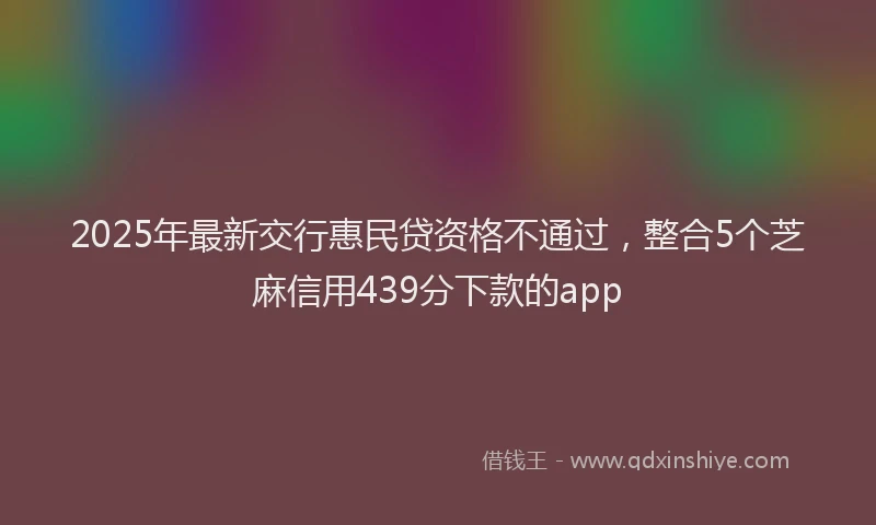 2025年最新交行惠民贷资格不通过，整合5个芝麻信用439分下款的app