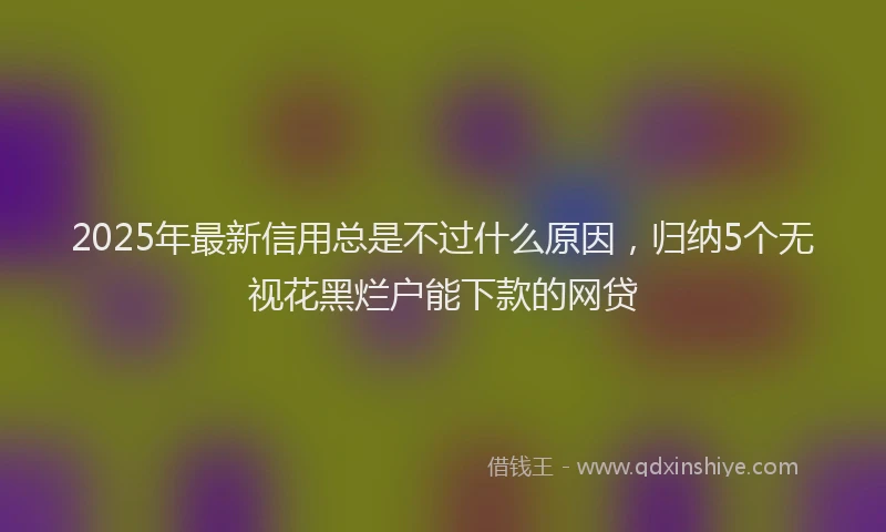 2025年最新信用总是不过什么原因，归纳5个无视花黑烂户能下款的网贷