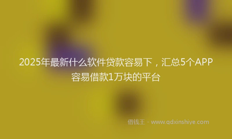 2025年最新什么软件贷款容易下，汇总5个APP容易借款1万块的平台