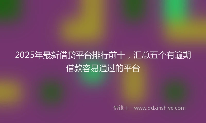 2025年最新借贷平台排行前十，汇总五个有逾期借款容易通过的平台