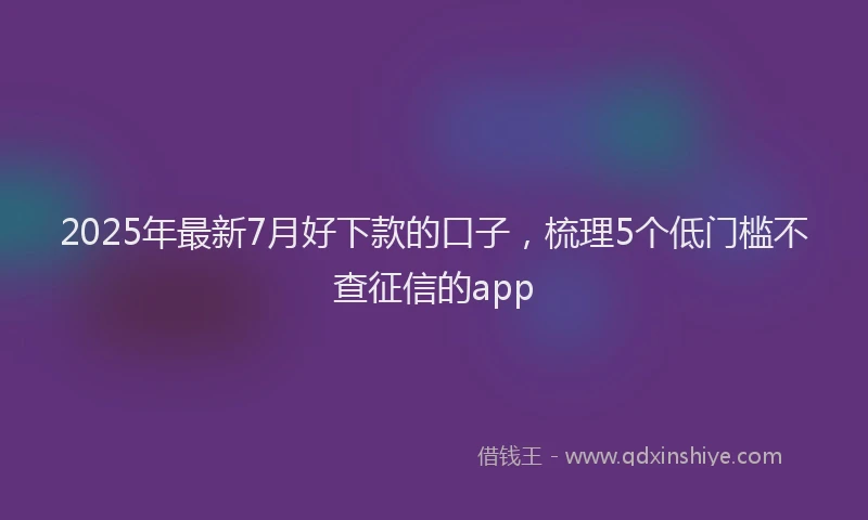 2025年最新7月好下款的口子，梳理5个低门槛不查征信的app