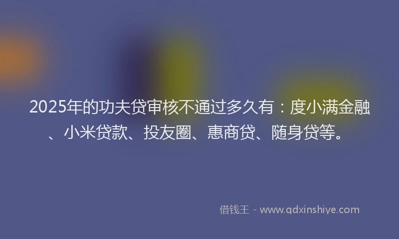 2025年的功夫贷审核不通过多久有：度小满金融、小米贷款、投友圈、惠商贷、随身贷等。