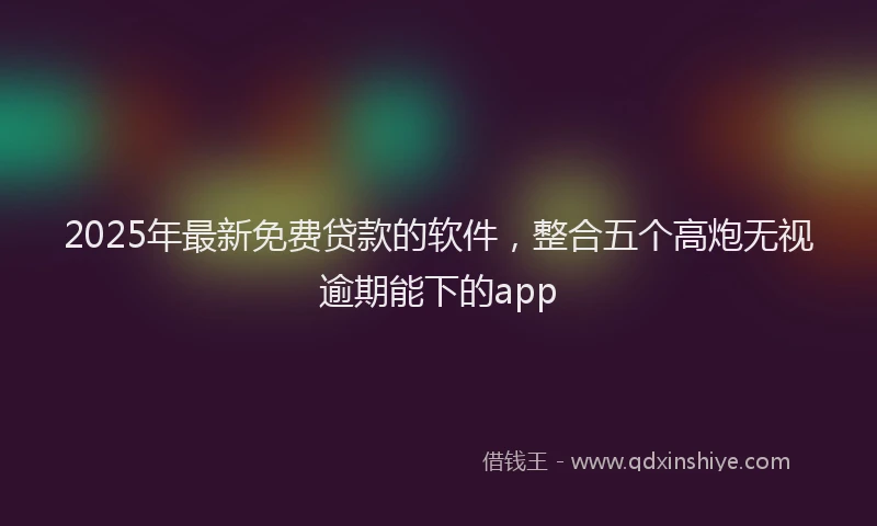 2025年最新免费贷款的软件，整合五个高炮无视逾期能下的app