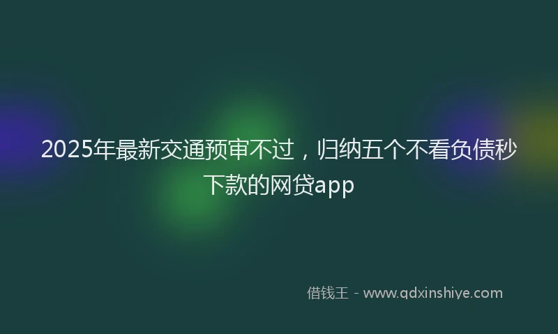 2025年最新交通预审不过，归纳五个不看负债秒下款的网贷app