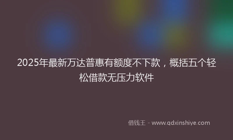 2025年最新万达普惠有额度不下款，概括五个轻松借款无压力软件