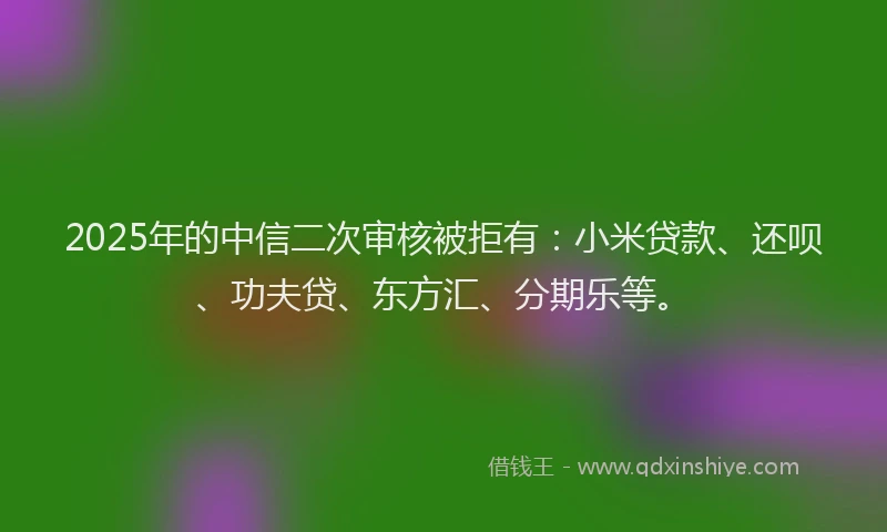 2025年的中信二次审核被拒有：小米贷款、还呗、功夫贷、东方汇、分期乐等。