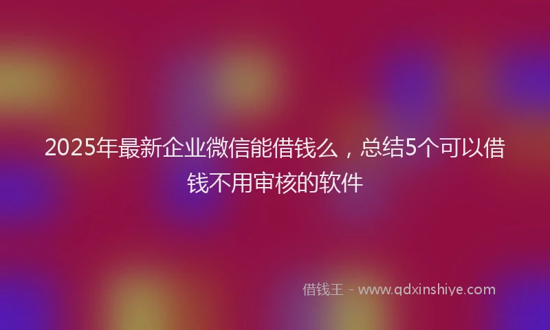 2025年最新企业微信能借钱么，总结5个可以借钱不用审核的软件