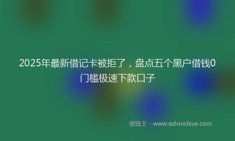 2025年最新借记卡被拒了，盘点五个黑户借钱0门槛极速下款口子