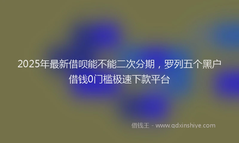 2025年最新借呗能不能二次分期，罗列五个黑户借钱0门槛极速下款平台