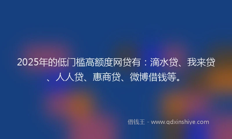 2025年的低门槛高额度网贷有：滴水贷、我来贷、人人贷、惠商贷、微博借钱等。