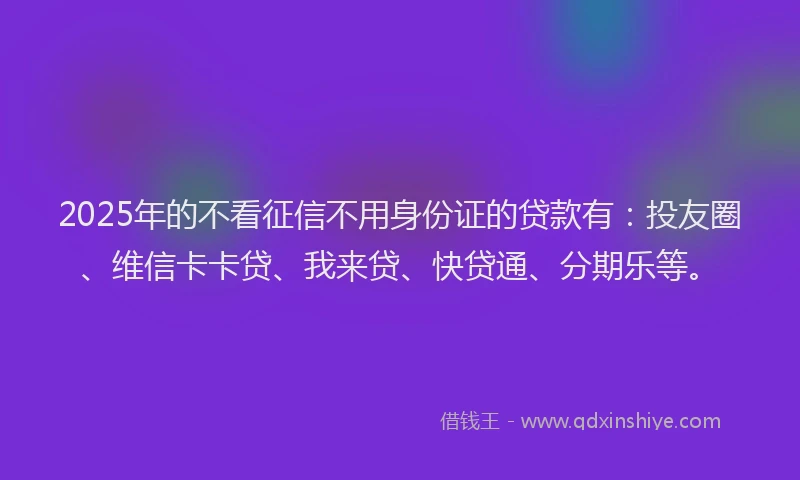 2025年的不看征信不用身份证的贷款有：投友圈、维信卡卡贷、我来贷、快贷通、分期乐等。