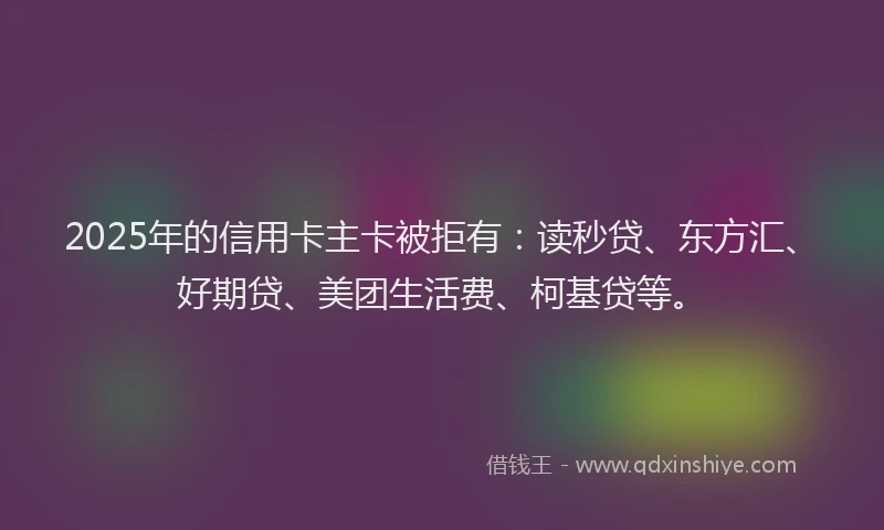 2025年的信用卡主卡被拒有：读秒贷、东方汇、好期贷、美团生活费、柯基贷等。