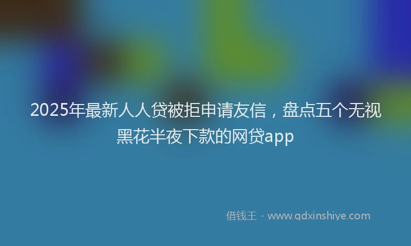 2025年最新人人贷被拒申请友信，盘点五个无视黑花半夜下款的网贷app