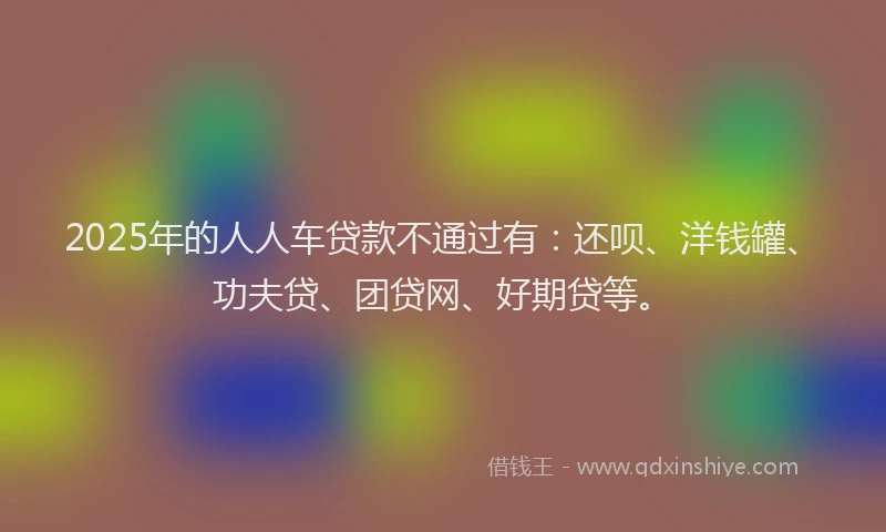 2025年的人人车贷款不通过有：还呗、洋钱罐、功夫贷、团贷网、好期贷等。