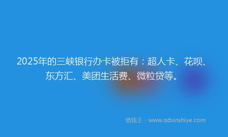 2025年的三峡银行办卡被拒有：超人卡、花呗、东方汇、美团生活费、微粒贷等。