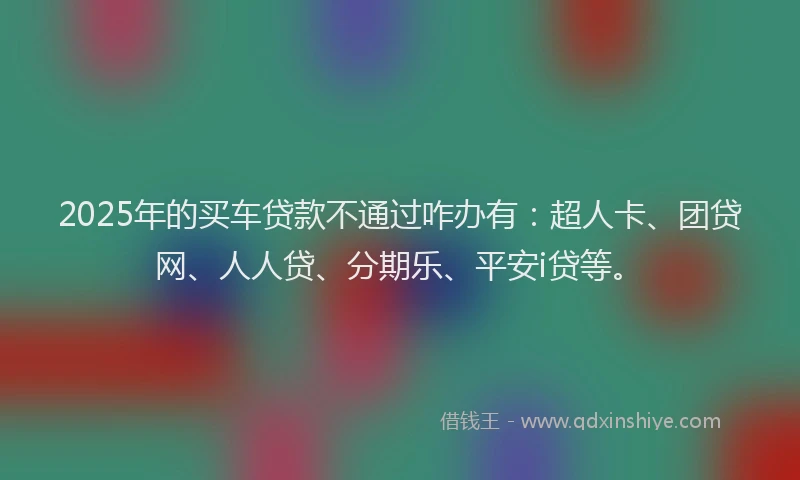 2025年的买车贷款不通过咋办有：超人卡、团贷网、人人贷、分期乐、平安i贷等。