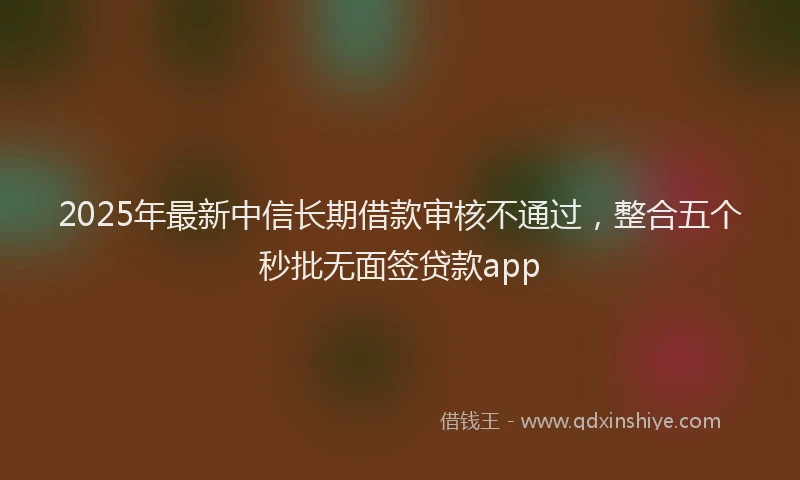 2025年最新中信长期借款审核不通过，整合五个秒批无面签贷款app