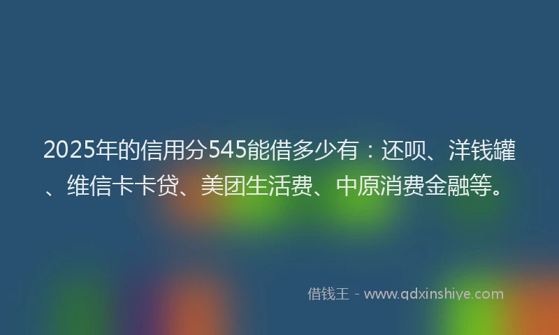 2025年的信用分545能借多少有：还呗、洋钱罐、维信卡卡贷、美团生活费、中原消费金融等。