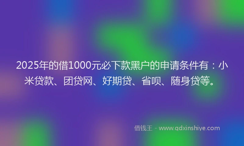 2025年的借1000元必下款黑户的申请条件有：小米贷款、团贷网、好期贷、省呗、随身贷等。