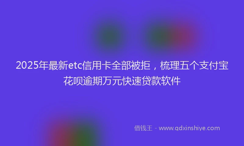 2025年最新etc信用卡全部被拒，梳理五个支付宝花呗逾期万元快速贷款软件