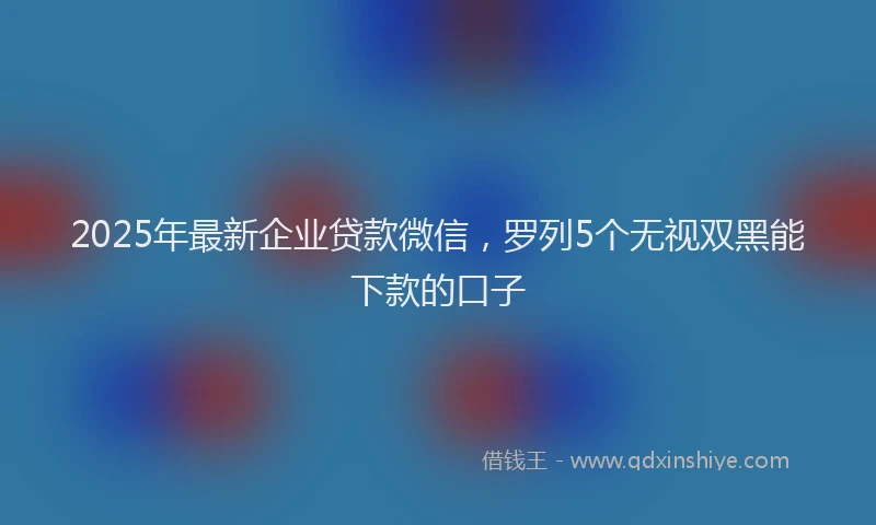 2025年最新企业贷款微信，罗列5个无视双黑能下款的口子
