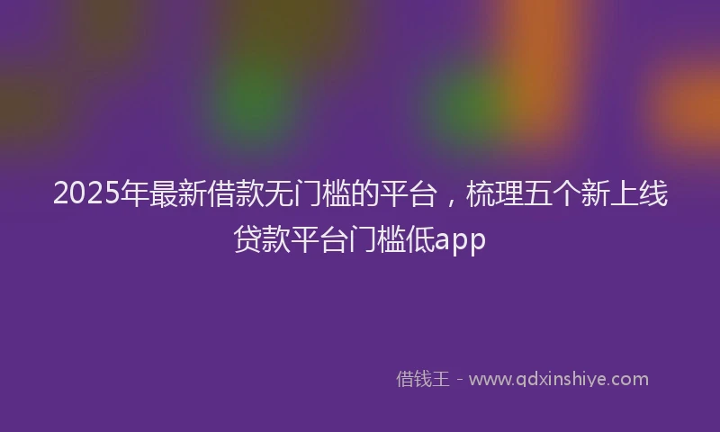 2025年最新借款无门槛的平台，梳理五个新上线贷款平台门槛低app