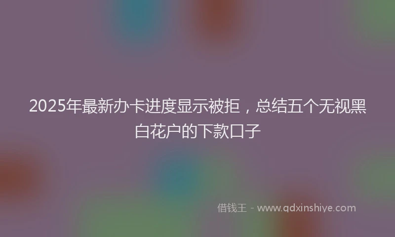 2025年最新办卡进度显示被拒，总结五个无视黑白花户的下款口子