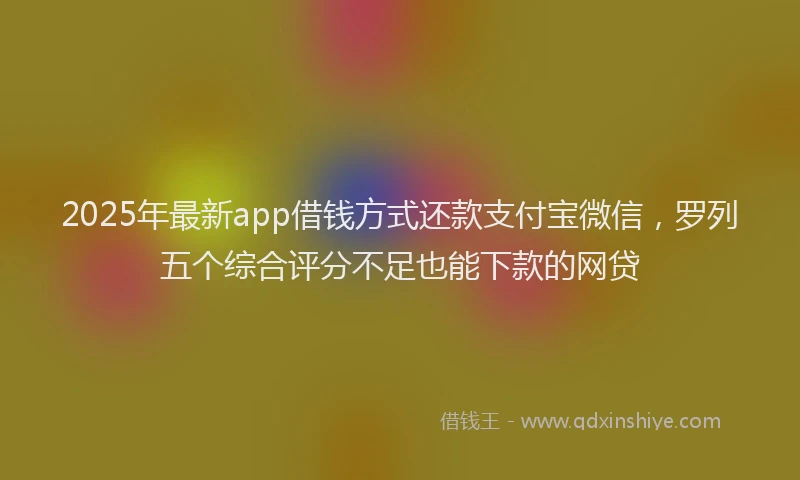 2025年最新app借钱方式还款支付宝微信，罗列五个综合评分不足也能下款的网贷
