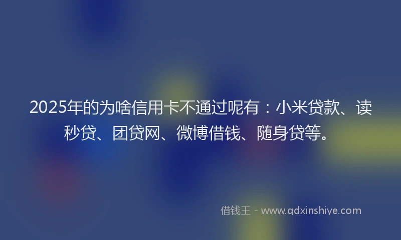 2025年的为啥信用卡不通过呢有：小米贷款、读秒贷、团贷网、微博借钱、随身贷等。