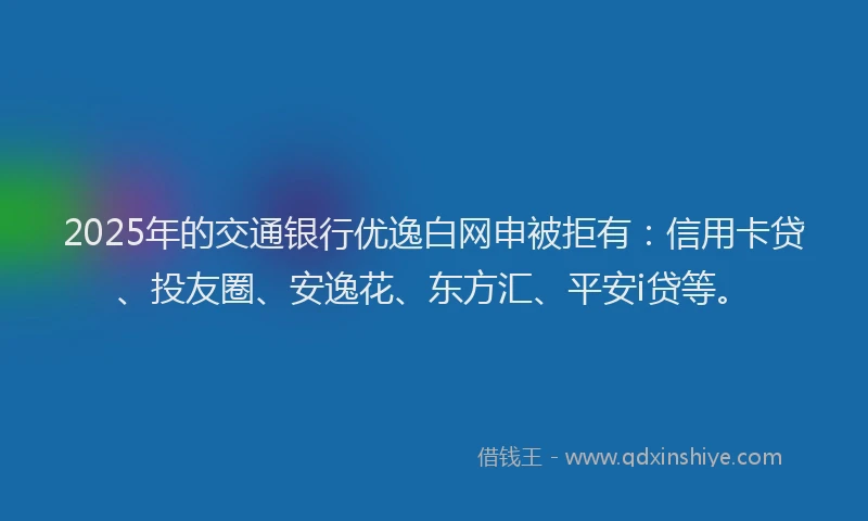 2025年的交通银行优逸白网申被拒有：信用卡贷、投友圈、安逸花、东方汇、平安i贷等。
