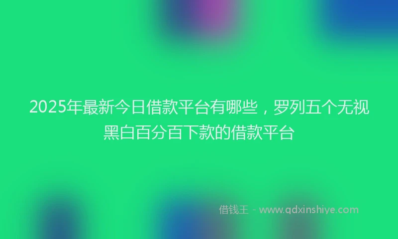 2025年最新今日借款平台有哪些，罗列五个无视黑白百分百下款的借款平台